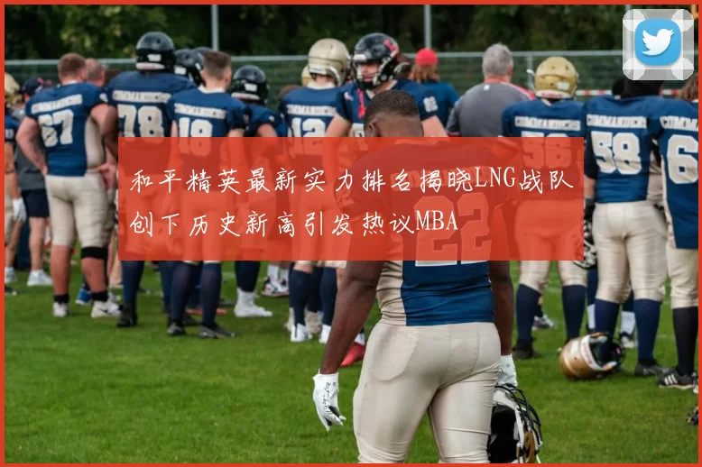 和平精英最新实力排名揭晓LNG战队创下历史新高引发热议MBA