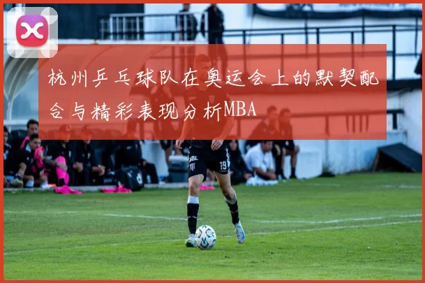 杭州乒乓球队在奥运会上的默契配合与精彩表现分析MBA