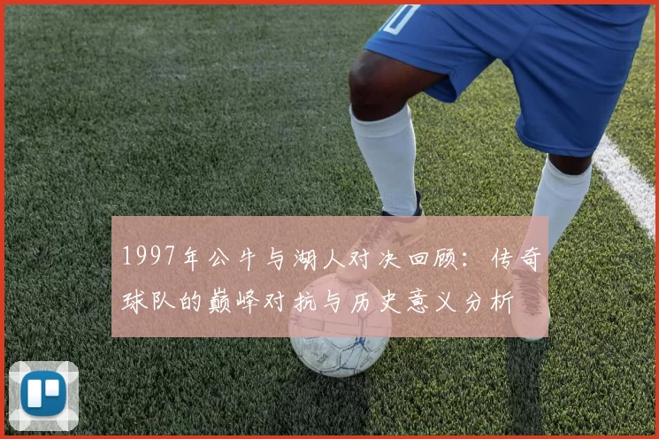 1997年公牛与湖人对决回顾：传奇球队的巅峰对抗与历史意义分析
