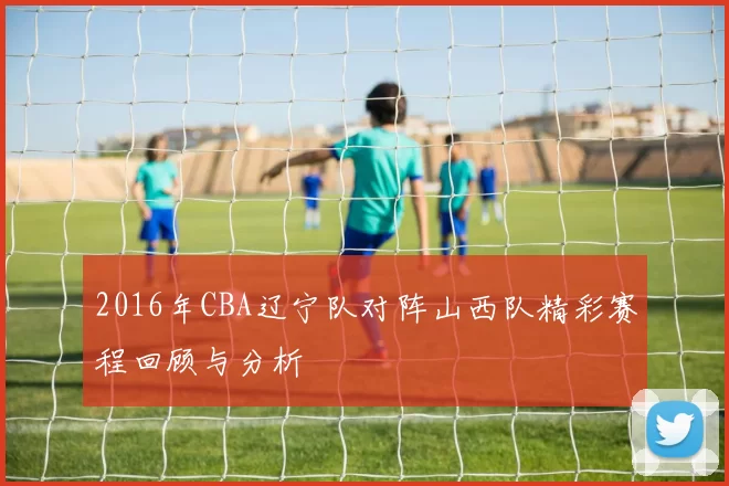 2016年CBA辽宁队对阵山西队精彩赛程回顾与分析
